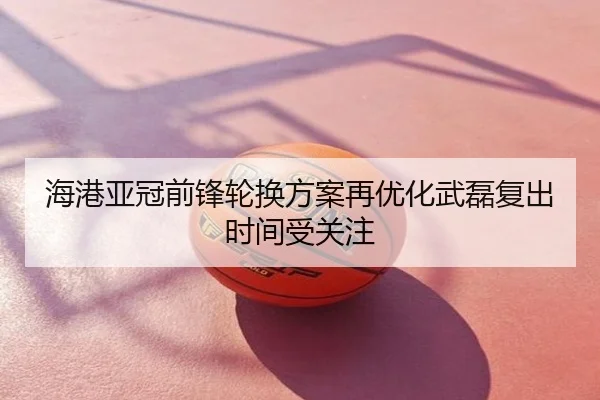 海港亚冠前锋轮换方案再优化武磊复出时间受关注
