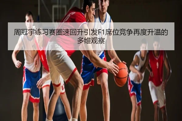 周冠宇练习赛圈速回升引发F1席位竞争再度升温的多维观察