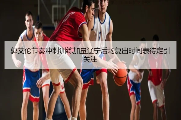 郭艾伦节奏冲刺训练加量辽宁后场复出时间表待定引关注