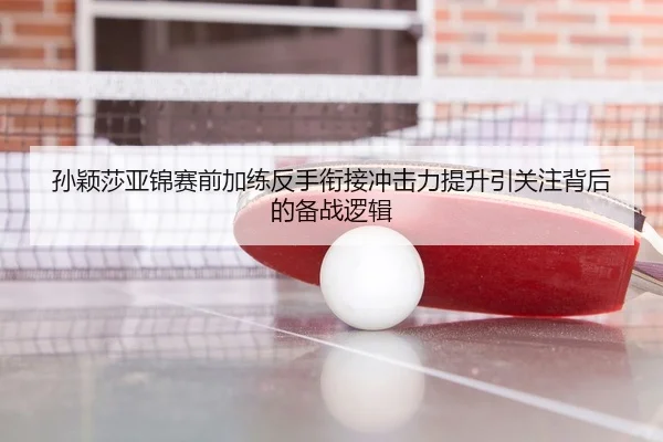 孙颖莎亚锦赛前加练反手衔接冲击力提升引关注背后的备战逻辑