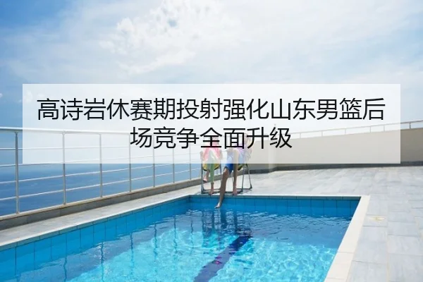 高诗岩休赛期投射强化山东男篮后场竞争全面升级