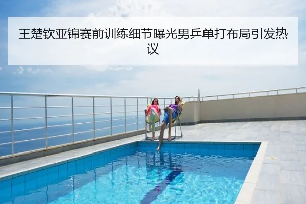 王楚钦亚锦赛前训练细节曝光男乒单打布局引发热议