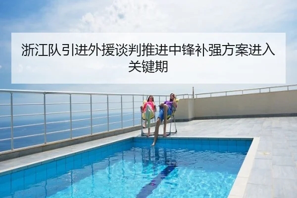 浙江队引进外援谈判推进中锋补强方案进入关键期