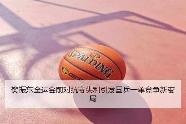 樊振东全运会前对抗赛失利引发国乒一单竞争新变局
