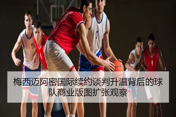 梅西迈阿密国际续约谈判升温背后的球队商业版图扩张观察