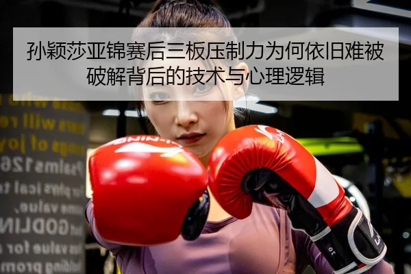 孙颖莎亚锦赛后三板压制力为何依旧难被破解背后的技术与心理逻辑