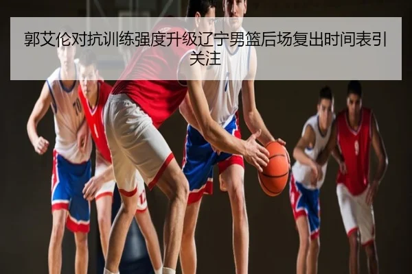 郭艾伦对抗训练强度升级辽宁男篮后场复出时间表引关注