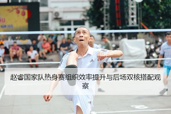 赵睿国家队热身赛组织效率提升与后场双核搭配观察
