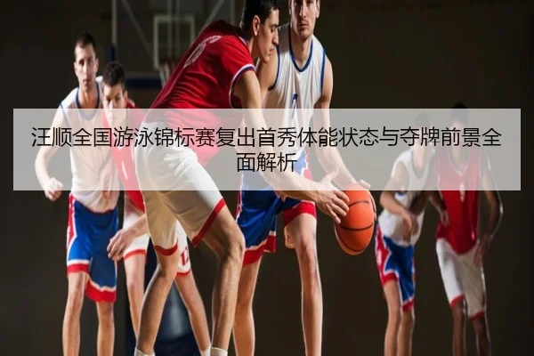 汪顺全国游泳锦标赛复出首秀体能状态与夺牌前景全面解析
