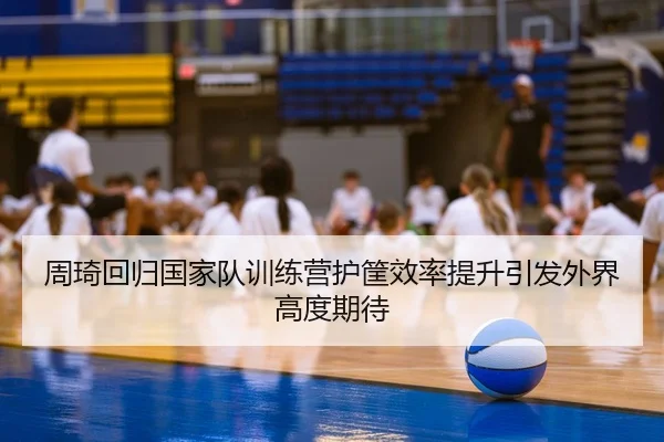 周琦回归国家队训练营护筐效率提升引发外界高度期待